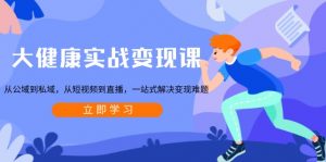 大健康实战变现课：从公域到私域，从短视频到直播，一站式解决变现难题-小艾网创