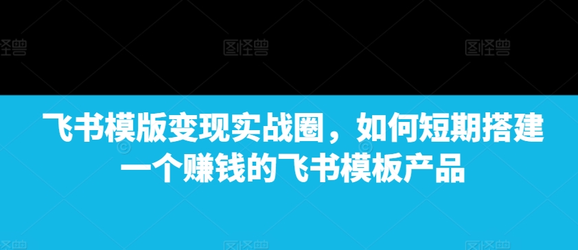 飞书模版变现实战圈，如何短期搭建一个赚钱的飞书模板产品-小艾网创