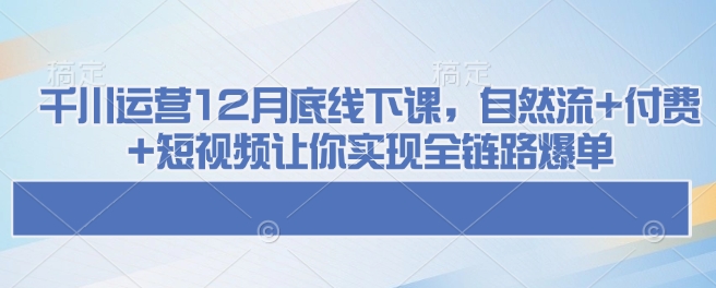 千川运营12月底线下课，自然流+付费+短视频让你实现全链路爆单-小艾网创