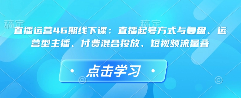 直播运营46期线下课:直播起号方式与复盘、运营型主播、付费混合投放、短视频流量叠-小艾网创