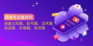 视频号流量密码：涵盖认知篇、起号篇、话术篇、选品篇、实操篇、投流篇-小艾网创