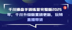 千川操盘手训练营完整版2025年，千川升级版重磅更新，玩转直播带货-小艾网创