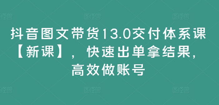抖音图文带货13.0交付体系课【新课】，快速出单拿结果，高效做账号-小艾网创