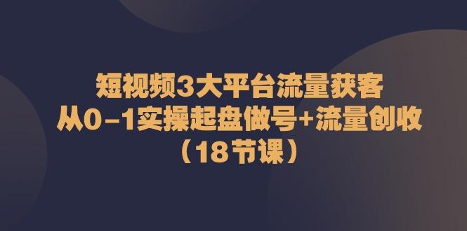 短视频3大平台流量获客：从0-1实操起盘做号+流量创收(18节课)-小艾网创