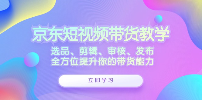 京东短视频带货教学：选品、剪辑、审核、发布，全方位提升你的带货能力-小艾网创