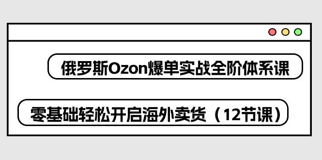 俄罗斯 Ozon-爆单实战全阶体系课，零基础轻松开启海外卖货(12节课-小艾网创