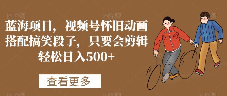 蓝海项目，视频号怀旧动画搭配搞笑段子，只要会剪辑轻松日入500+【揭秘】-小艾网创