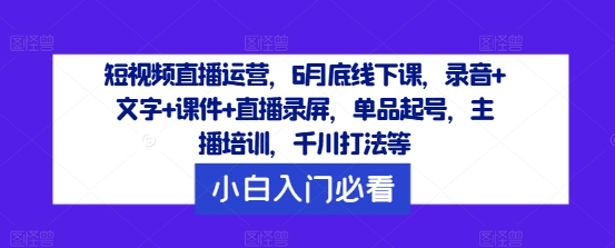 短视频直播运营，6月底线下课，录音+文字+课件+直播录屏，单品起号，主播培训，千川打法等-小艾网创