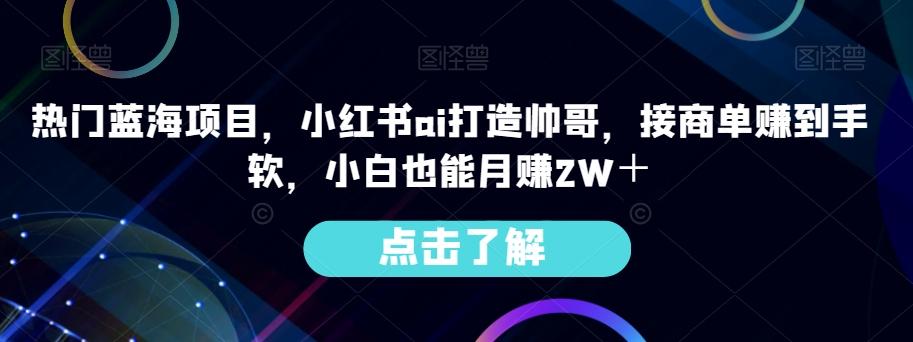 热门蓝海项目，小红书ai打造帅哥，接商单赚到手软，小白也能月赚2W＋-小艾网创