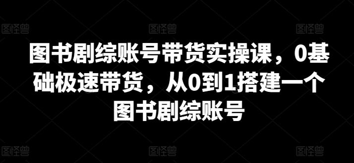 图书剧综账号带货实操课，0基础极速带货，从0到1搭建一个图书剧综账号-小艾网创