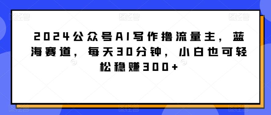 2024公众号AI写作撸流量主，蓝海赛道，每天30分钟，小白也可轻松稳赚300+【揭秘】-小艾网创