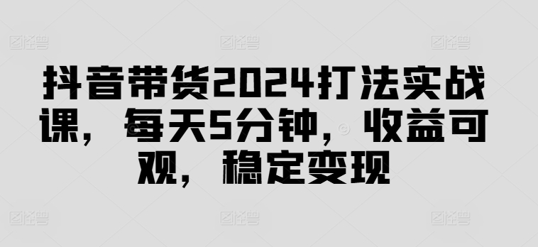 抖音带货2024打法实战课，每天5分钟，收益可观，稳定变现【揭秘】-小艾网创