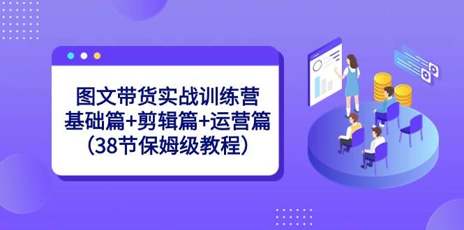 图文带货实战训练营：基础篇+剪辑篇+运营篇（38节保姆级教程）-小艾网创