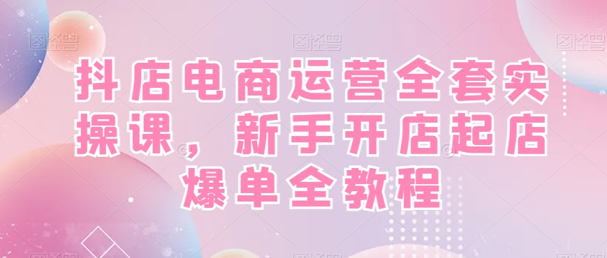 抖店电商运营全套实操课，新手开店起店爆单全教程-小艾网创