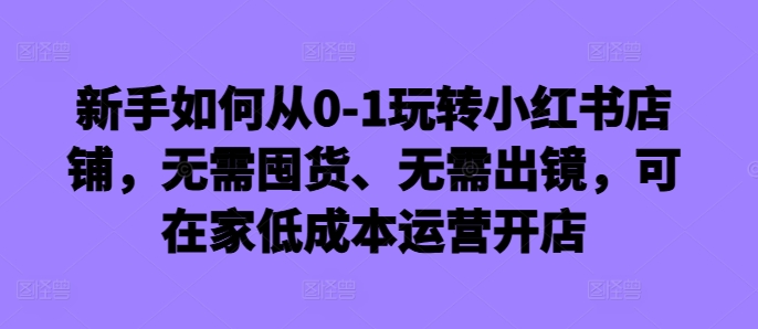 新手如何从0-1玩转小红书店铺，无需囤货、无需出镜，可在家低成本运营开店-小艾网创