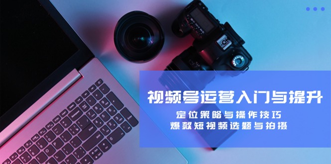 视频号运营入门与提升：定位策略与操作技巧，爆款短视频选题与拍摄-小艾网创