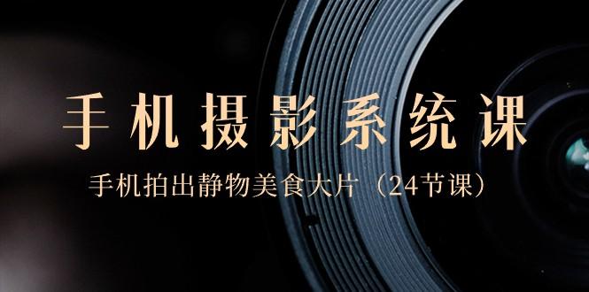 0基础手机摄影系统课，手机拍出静物美食大片（24节课）-小艾网创