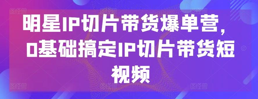 明星IP切片带货爆单营，0基础搞定IP切片带货短视频-小艾网创