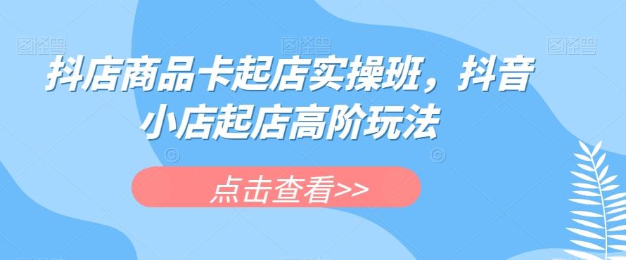 抖店商品卡起店实操班，抖音小店起店高阶玩法-小艾网创