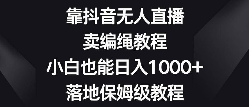 靠抖音无人直播，卖编绳教程，小白也能日入1000+，落地保姆级教程【揭秘】-小艾网创