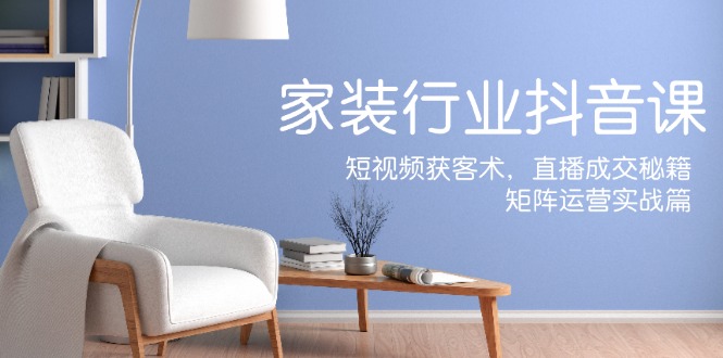 家装抖音课：短视频获客术，直播成交秘籍，矩阵运营实战篇-小艾网创