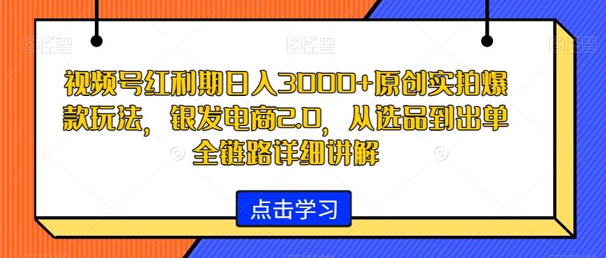 视频号红利期日入3000+原创实拍爆款玩法，银发电商2.0，从选品到出单全链路详细讲解【揭秘】-小艾网创