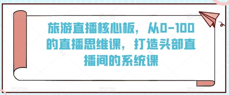 旅游直播核心板，从0-100的直播思维课，打造头部直播间的系统课-小艾网创