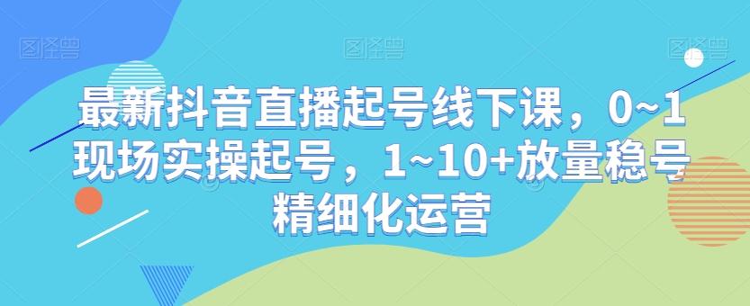 最新抖音直播起号线下课，0~1现场实操起号，1~10+放量稳号精细化运营-小艾网创