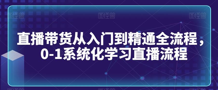 直播带货从入门到精通全流程，0-1系统化学习直播流程-小艾网创