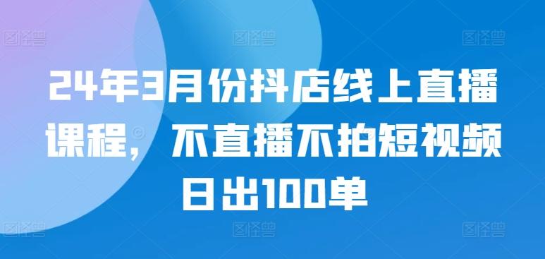 24年3月份抖店线上直播课程，不直播不拍短视频日出100单-小艾网创