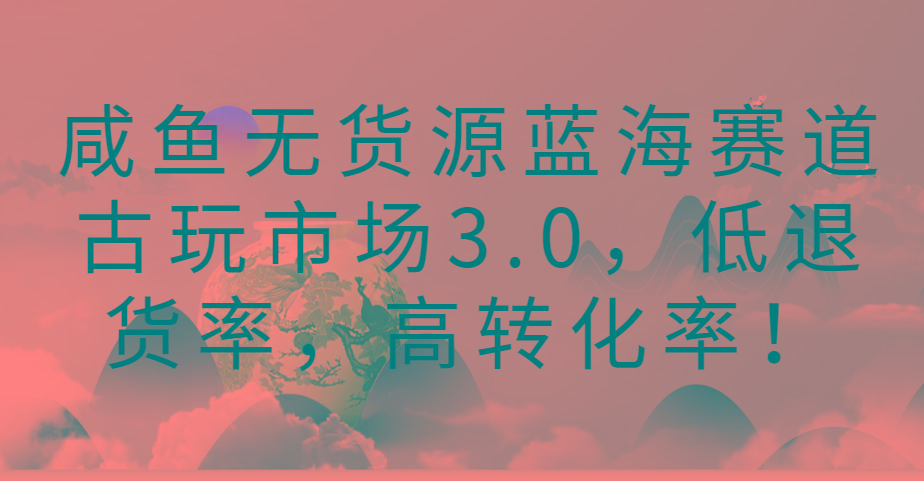 咸鱼无货源蓝海赛道古玩市场3.0，低退货率，高转化率！-小艾网创