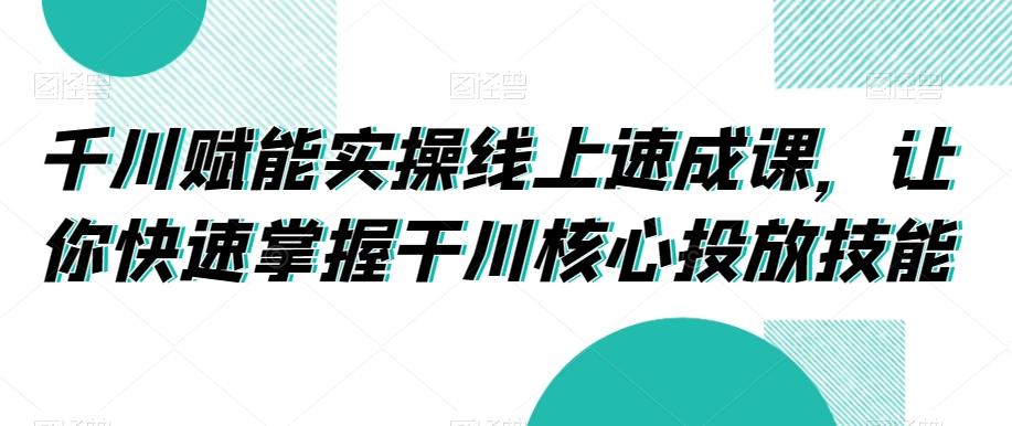 千川赋能实操线上速成课，让你快速掌握干川核心投放技能-小艾网创