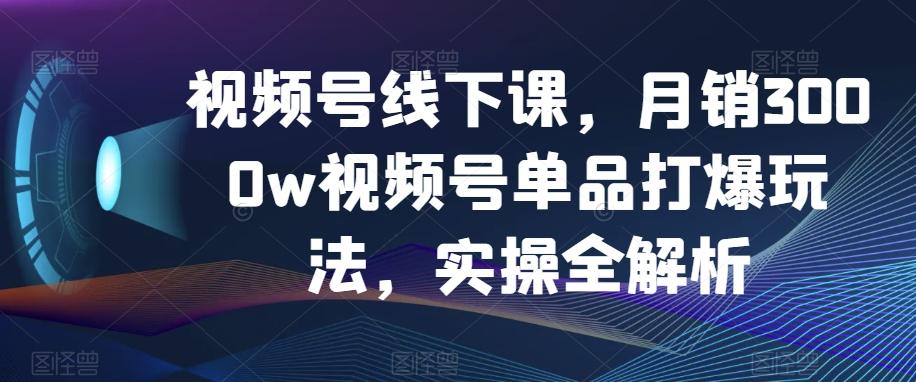 视频号线下课，月销3000w视频号单品打爆玩法，实操全解析-小艾网创