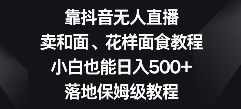 靠抖音无人直播，卖和面、花样面试教程，小白也能日入500+，落地保姆级教程【揭秘】-小艾网创