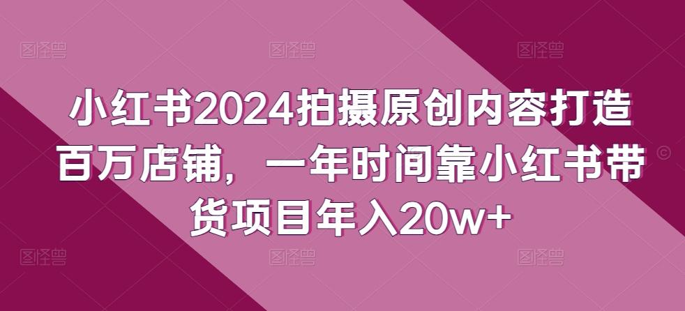 小红书2024拍摄原创内容打造百万店铺，一年时间靠小红书带货项目年入20w+-小艾网创