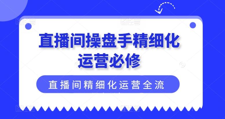 直播间操盘手精细化运营必修，直播间精细化运营全流程解读-小艾网创