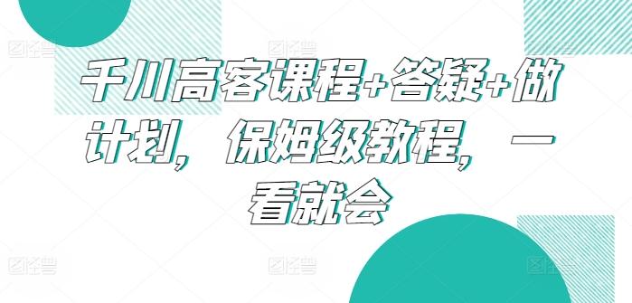千川高客课程+答疑+做计划，保姆级教程，一看就会-小艾网创