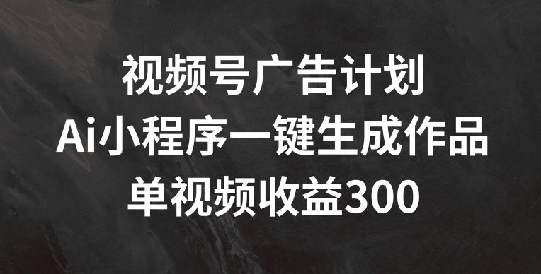 视频号广告计划，AI小程序一键生成作品， 单视频收益300+【揭秘】-小艾网创