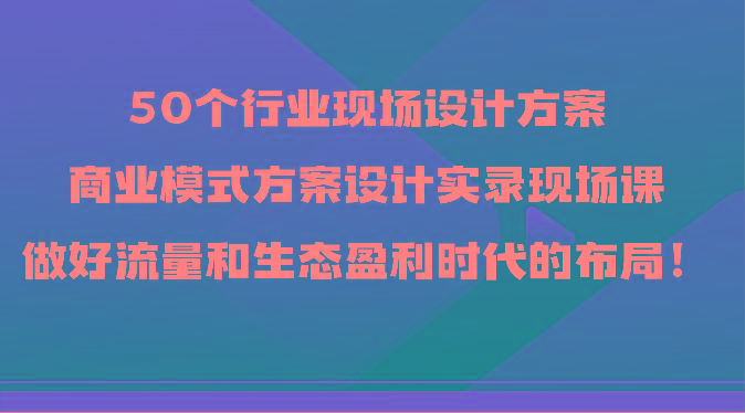 50个行业现场设计方案，商业模式方案设计实录现场课，做好流量和生态盈利时代的布局！-小艾网创