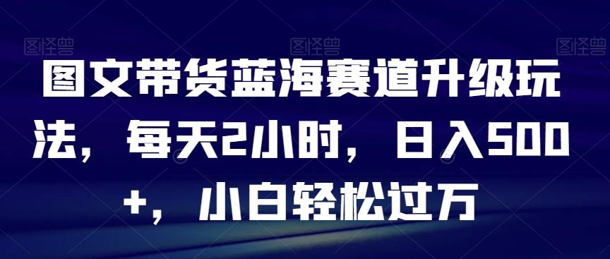 图文带货蓝海赛道升级玩法，每天2小时，日入500+，小白轻松过万-小艾网创