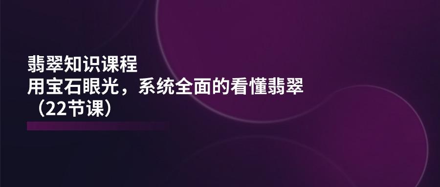 翡翠知识课程，用宝石眼光，系统全面的看懂翡翠(22节课-小艾网创