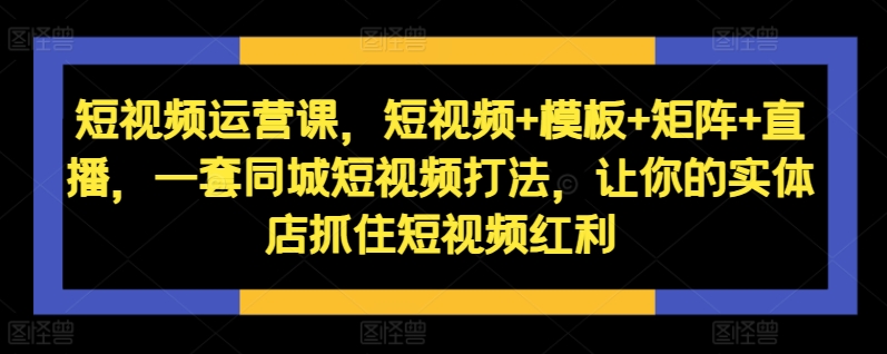 短视频运营课，短视频+模板+矩阵+直播，一套同城短视频打法，让你的实体店抓住短视频红利-小艾网创