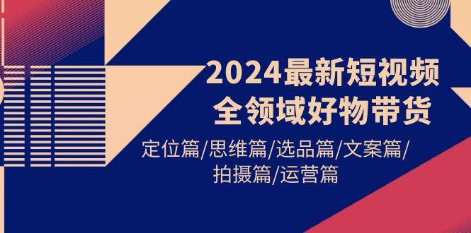(9818期)2024最新短视频全领域好物带货 定位篇/思维篇/选品篇/文案篇/拍摄篇/运营篇-小艾网创