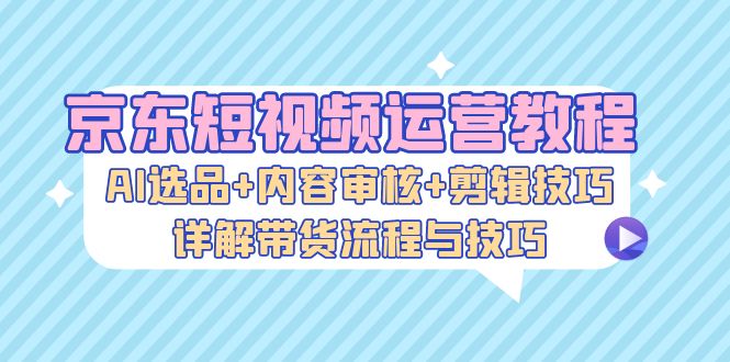 京东短视频运营教程：AI选品+内容审核+剪辑技巧，详解带货流程与技巧-小艾网创