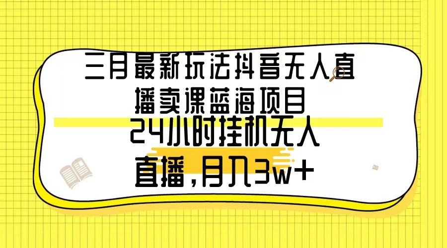 三月最新玩法抖音无人直播卖课蓝海项目，24小时无人直播，月入3w+-小艾网创