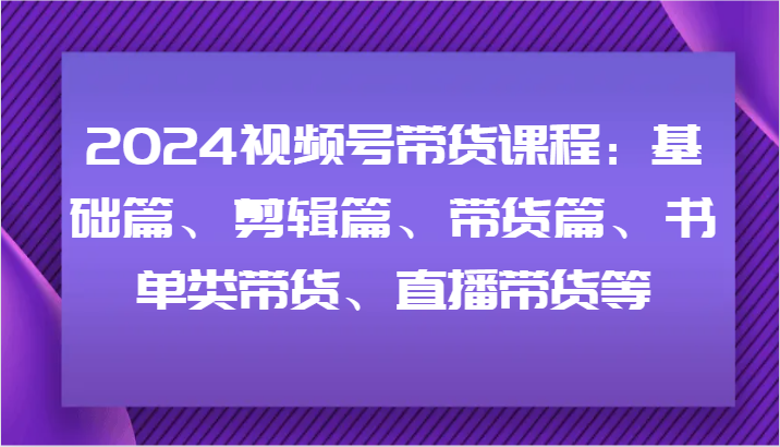 2024视频号带货课程：基础篇、剪辑篇、带货篇、书单类带货、直播带货等-小艾网创