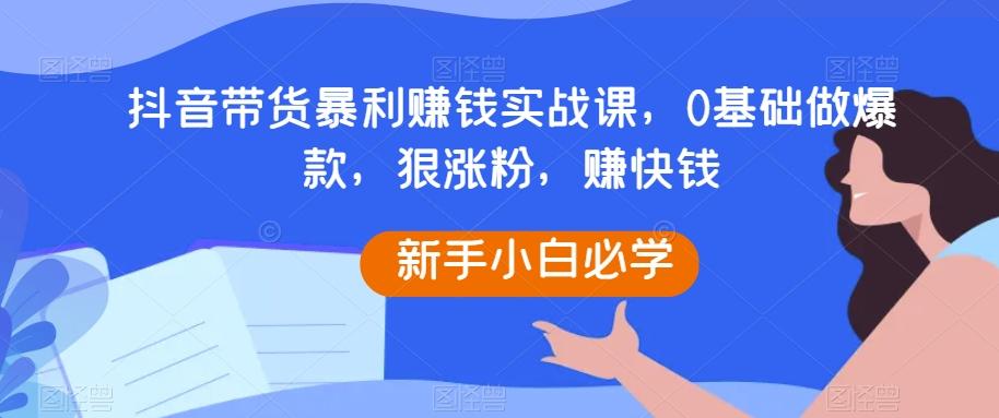 抖音带货暴利赚钱实战课，0基础做爆款，狠涨粉，赚快钱-小艾网创