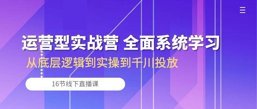 运营型实战营 全面系统学习-从底层逻辑到实操到千川投放(16节线下直播课-小艾网创