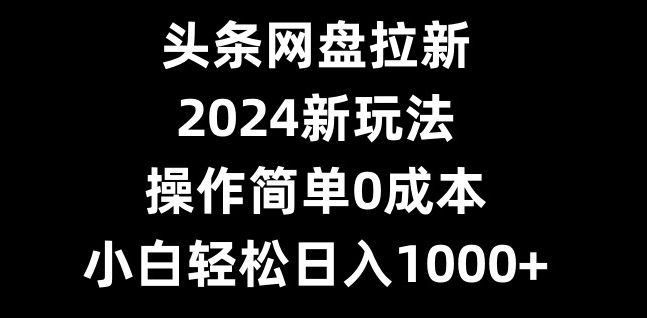 头条网盘拉新，2024新玩法，操作简单0成本，小白轻松日入1000+-小艾网创